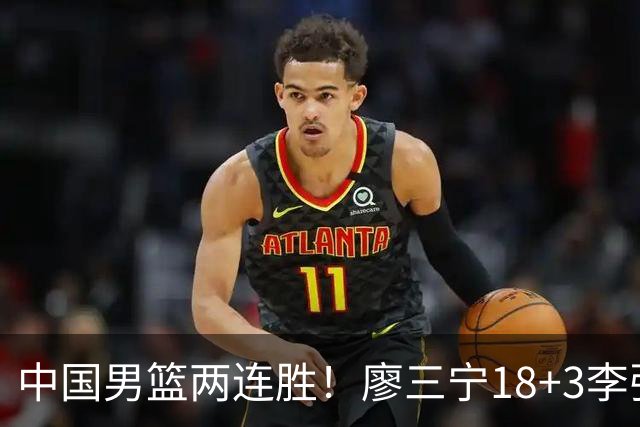 中国男篮两连胜！廖三宁18+3李弘权14分，赵继伟胡金秋缺阵