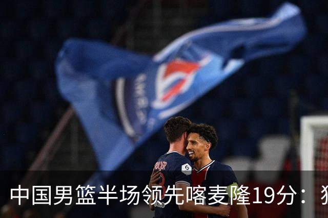 中国男篮半场领先喀麦隆19分：狂轰11三分 贺希宁12分庞峥麟11分