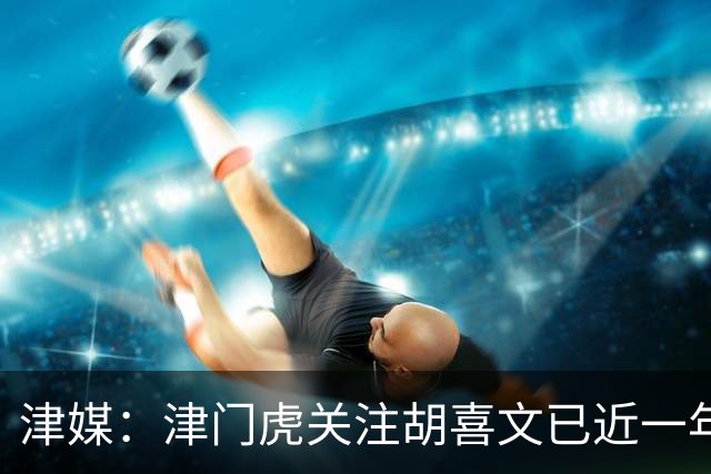津媒：津门虎关注胡喜文已近一年，引进初衷主要为今后做储备