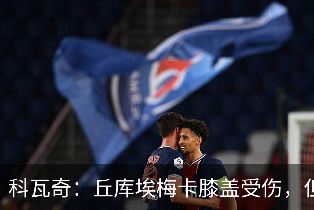 科瓦奇：丘库埃梅卡膝盖受伤，但看起来不严重