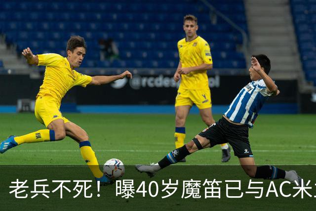 老兵不死！曝40岁魔笛已与AC米兰续约1年：不退出国家队 明年退役