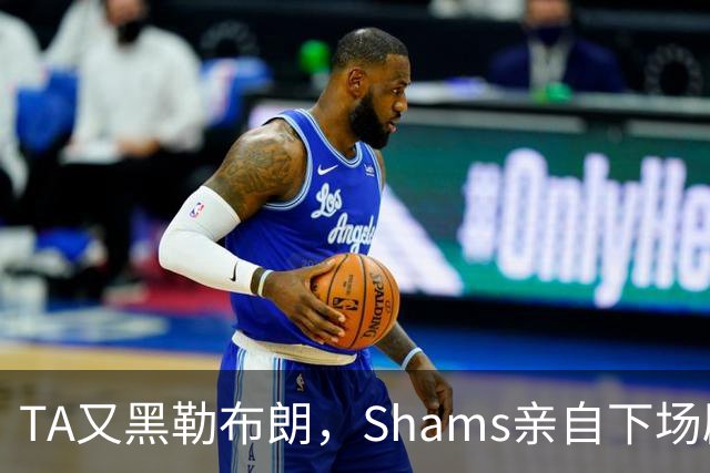 TA又黑勒布朗，Shams亲自下场辟谣！已为平台赚2亿硬要说他无影响力